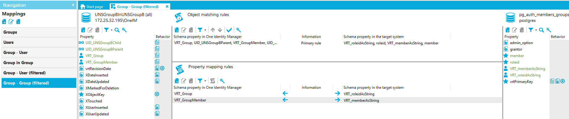 Navigation Mappings Groups Users Group - user Group in Group Group - user (filtered) Group - Group (filtered) Stan page Group - Group (filtered) UNSGroup81nUNSGroup8 (all) x [REDACTED_IP]\OnelM Property LID UNSGroup8ChiId LID UNSGroup8Parent VRT_Group VRT_GroupMember vrtRevisionDate XDateInserted XMarkedForDeIetion XObjectKey XTouched XUserInserted XUserUpdated Object matching rules Schema property in One Identity Manager VRT_Group, UID UNSGroup8Parent, VRT_GroupMember, UID Property mapping rules Schema property in One Identity Manager VRT_Group VRT_GroupMember pg_auth_members_groups postg res Behavior Information Primary rule Information Schema propeO' in the target system VRT_roIeidAsString, roleid, VRT_memberAsString, member Schema propeO' in the target system VRT_roIeidAsString VRT_memberAsString Property admin_option grantor member roleid VRT_memberAsString VRT_roIeidAsString vrtPrimaryKey Behavior 